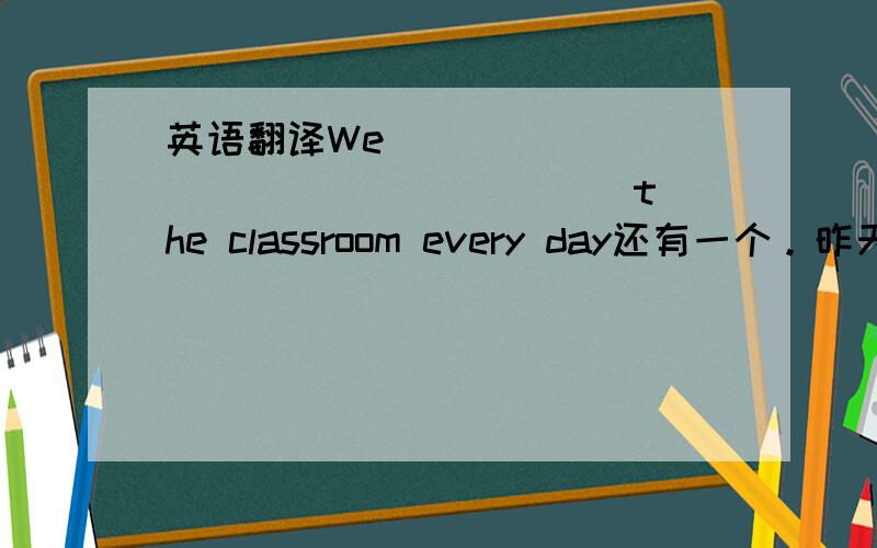 英语翻译We ____ ____ ____ ____ the classroom every day还有一个。昨天他怎么了？What ____ ____ him yesterday