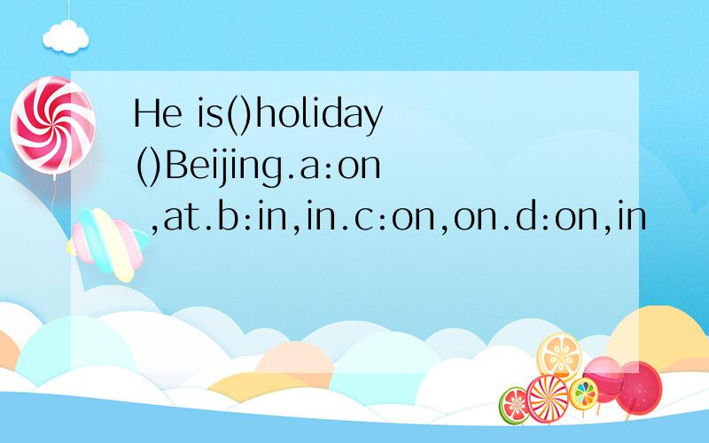 He is()holiday()Beijing.a:on ,at.b:in,in.c:on,on.d:on,in