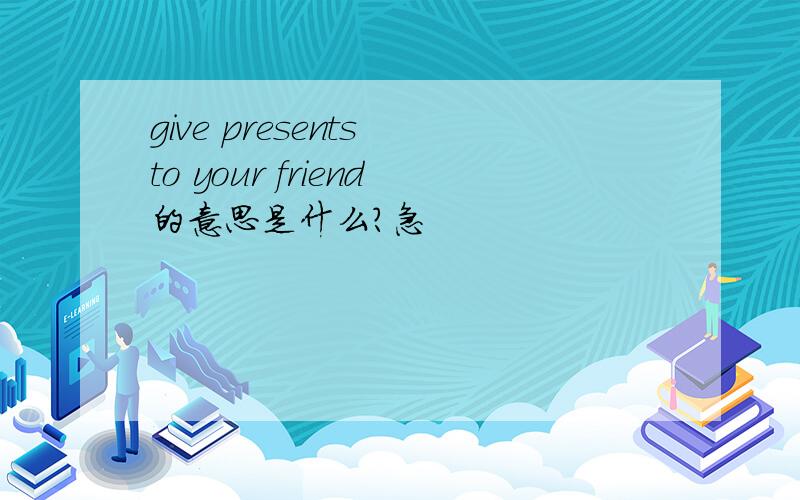 give presents to your friend的意思是什么?急