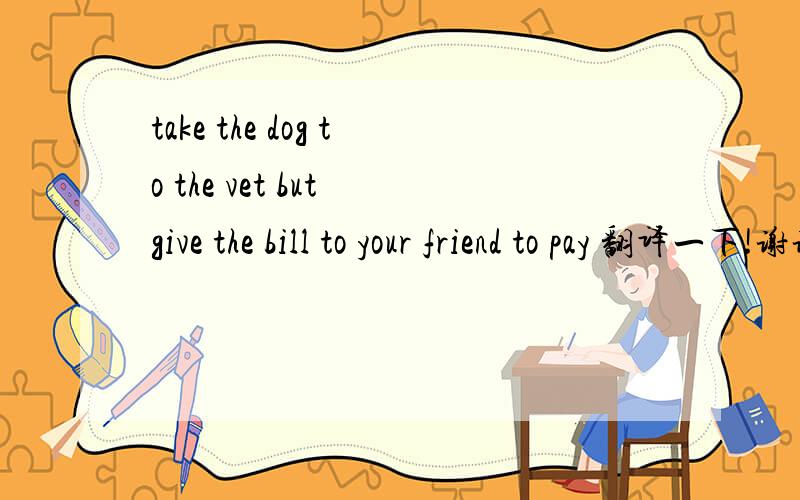 take the dog to the vet but give the bill to your friend to pay 翻译一下!谢谢!