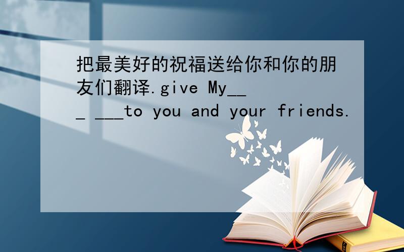 把最美好的祝福送给你和你的朋友们翻译.give My___ ___to you and your friends.