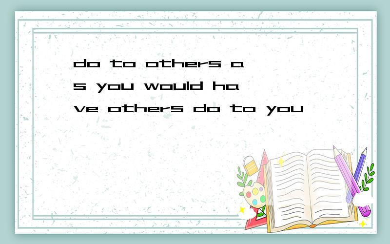 do to others as you would have others do to you