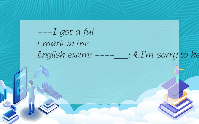 ---I got a full mark in the English exam!----___!A.I'm sorry to hear that B.Did you C.Congratulations D.that's all right请说意思和理由我已经知道了C