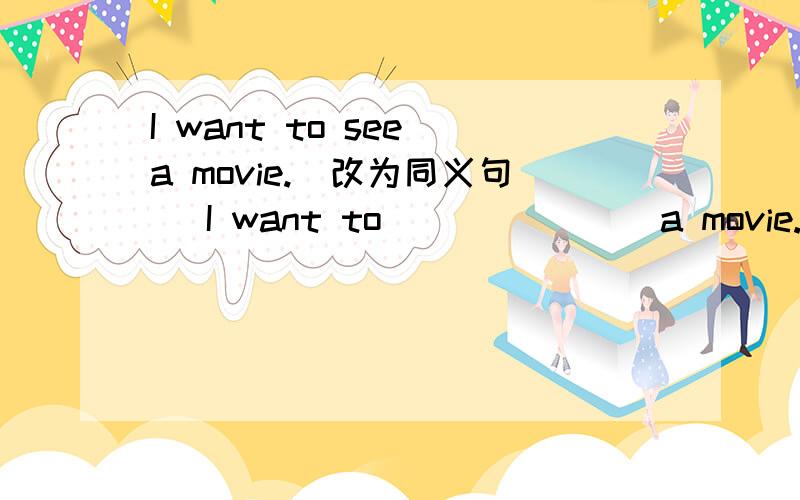 I want to see a movie.(改为同义句) I want to ___ ___ a movie.