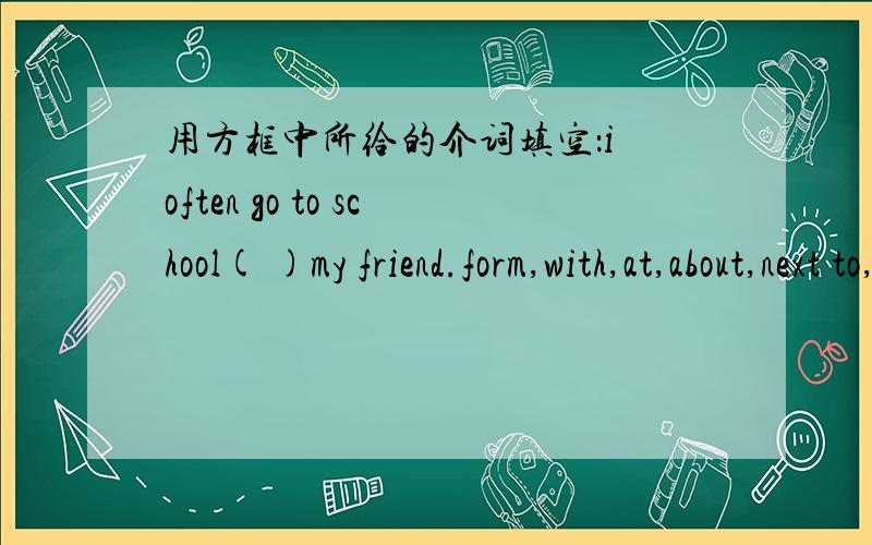 用方框中所给的介词填空：i often go to school( )my friend.form,with,at,about,next to,up,on,in,between,behind
