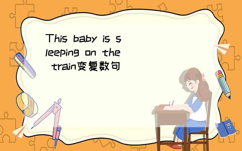 This baby is sleeping on the train变复数句