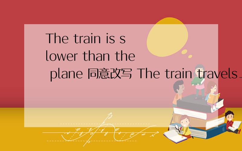 The train is slower than the plane 同意改写 The train travels___ ____ than the plane