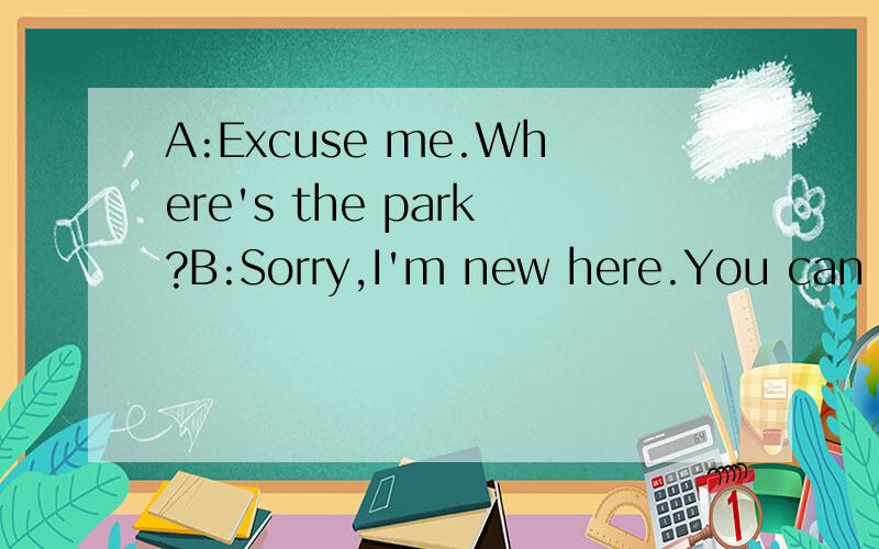 A:Excuse me.Where's the park?B:Sorry,I'm new here.You can ask my friend.{1}_____________________