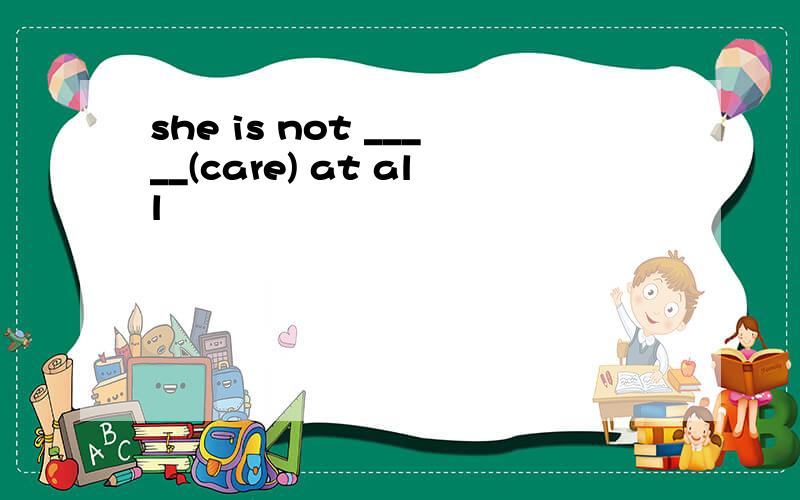 she is not _____(care) at all