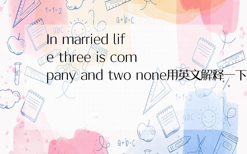 In married life three is company and two none用英文解释一下最好可以简洁明了,但意思不要改变婚姻生活中，三人成伴，二人不欢。是对的解释，可是我要英语的。