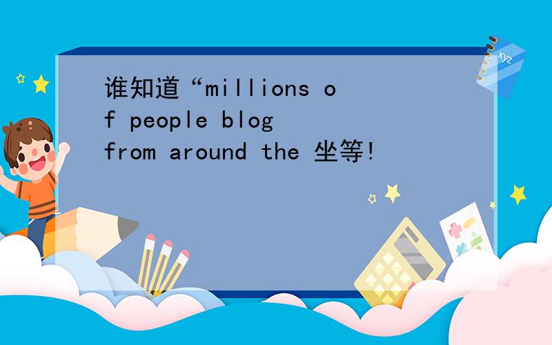 谁知道“millions of people blog from around the 坐等!