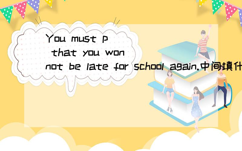 You must p____ that you won not be late for school again.中间填什么