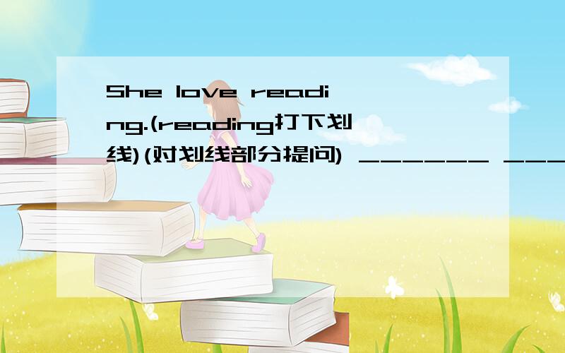 She love reading.(reading打下划线)(对划线部分提问) ______ ______ she love _______?急啊,求答案,求回复.给钱的,谢!打错了，应该是She loves reading.(reading打下划线)(对划线部分提问) ______ ______ she love _______?