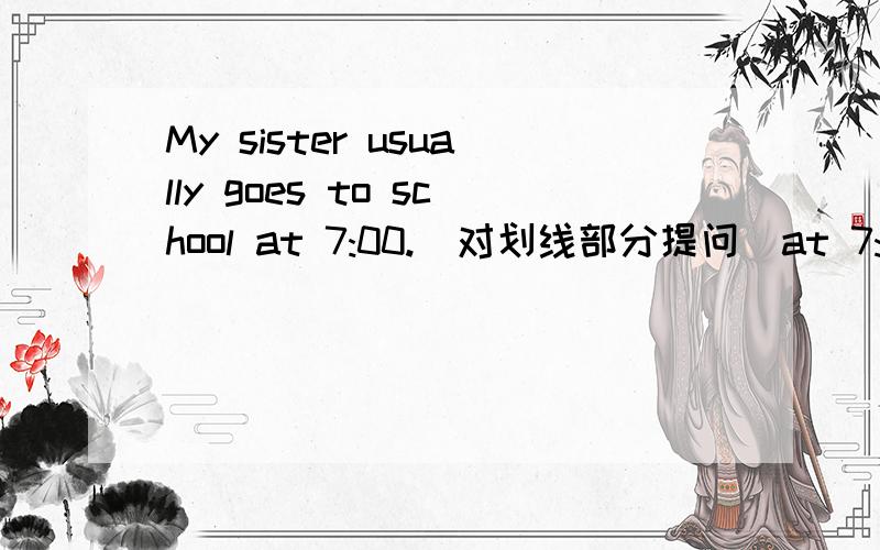 My sister usually goes to school at 7:00.(对划线部分提问)at 7:00是划线部分.这个是需要填空的____ ____ ____ your sister usually go to scool?