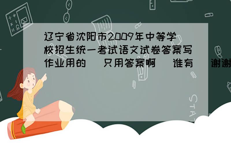 辽宁省沈阳市2009年中等学校招生统一考试语文试卷答案写作业用的   只用答案啊   谁有   谢谢了