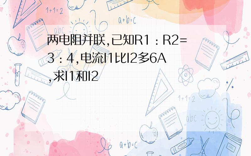 两电阻并联,已知R1：R2=3：4,电流I1比I2多6A,求I1和I2