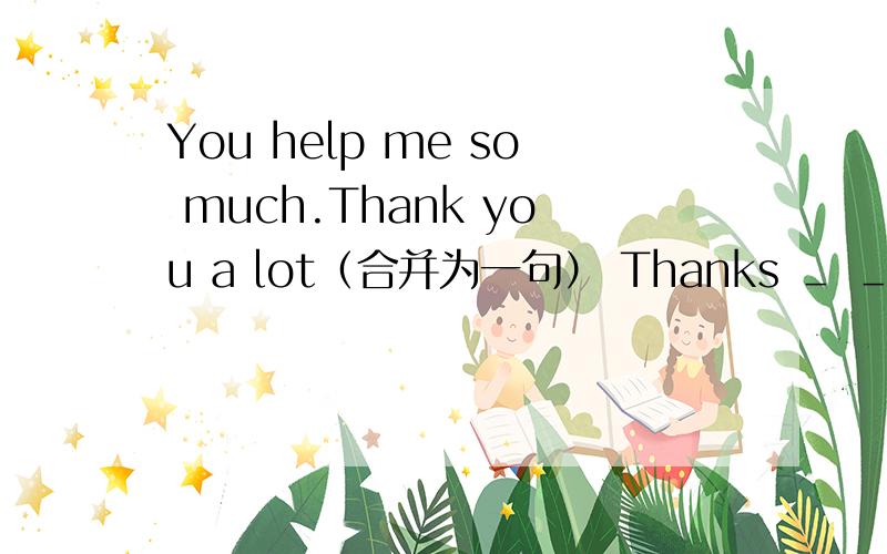 You help me so much.Thank you a lot（合并为一句） Thanks ＿ ＿me so much