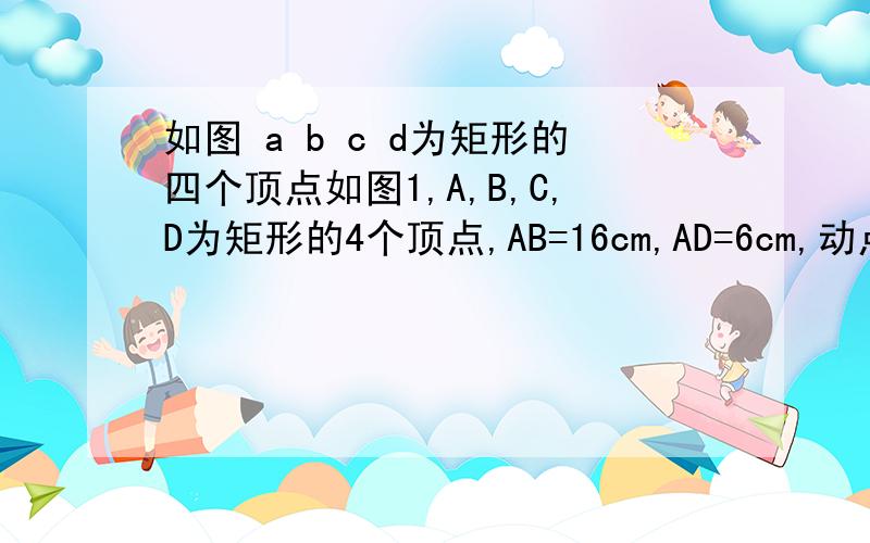 如图 a b c d为矩形的四个顶点如图1,A,B,C,D为矩形的4个顶点,AB=16cm,AD=6cm,动点P,Q分别从点A,C同时如图1,A,B,C,D为矩形的4个顶点,AB=16cm,AD=6cm,动点P,Q分别从点A,C同时出发,点P以3cm/s的速度向点B移动,一