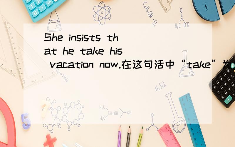 She insists that he take his vacation now.在这句活中“take”为什么不能改为“takes”呢?