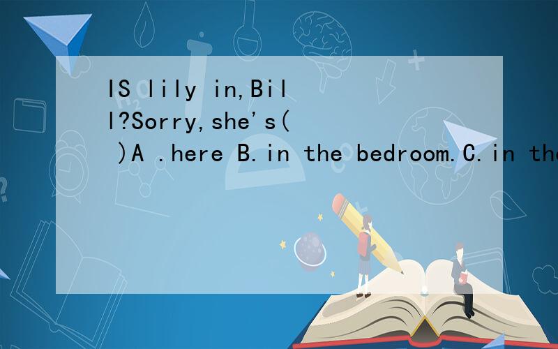 IS lily in,Bill?Sorry,she's( )A .here B.in the bedroom.C.in the class