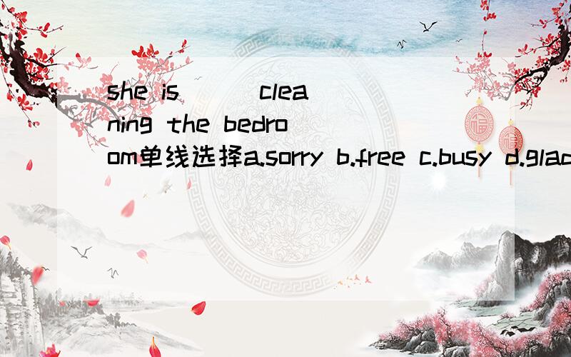 she is ( )cleaning the bedroom单线选择a.sorry b.free c.busy d.glad