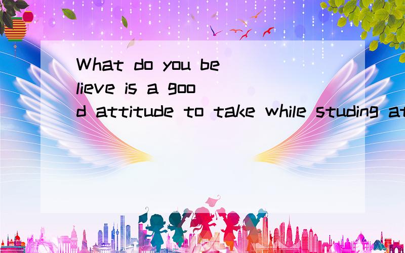 What do you believe is a good attitude to take while studing at collage?