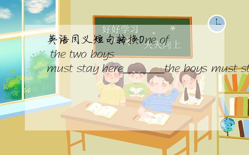 英语同义短句转换One of the two boys must stay here_______the boys must stay here