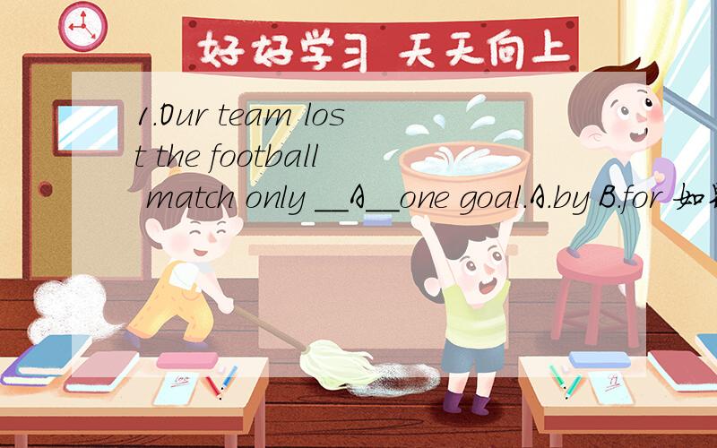 1.Our team lost the football match only __A__one goal.A.by B.for 如果选B“因为“一个球,为什么不对2.—Did you stay up late last night?—No.It was not yet 10:00__A___I went to bed.A.when B.before B为什么不可以?3.The club is made