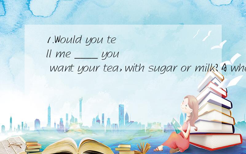 1.Would you tell me ____ you want your tea,with sugar or milk?A whether B whatC how D when为什么不选B