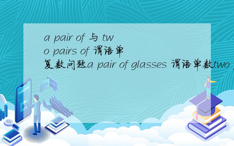 a pair of 与 two pairs of 谓语单复数问题a pair of glasses 谓语单数two pairs of glasses 谓语是否用复数?我要确定的答案哦