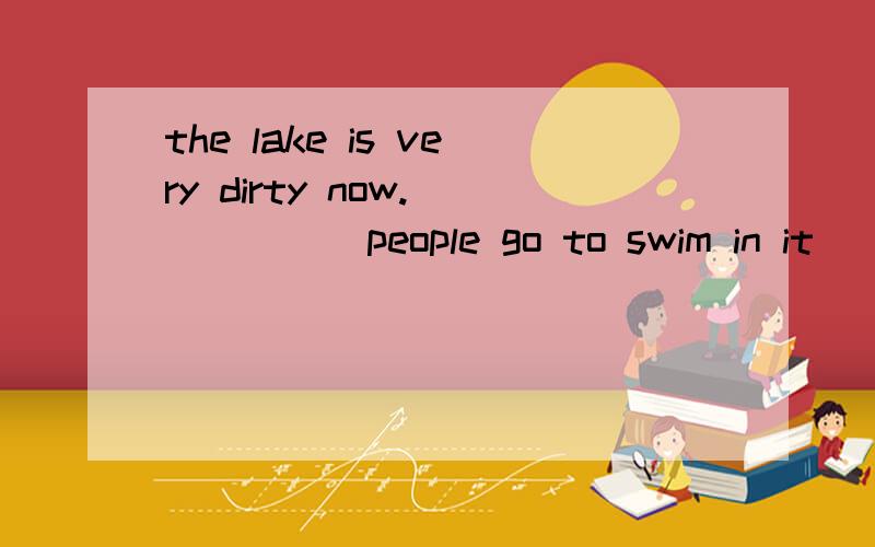 the lake is very dirty now.______people go to swim in it