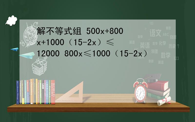 解不等式组 500x+800x+1000（15-2x）≤12000 800x≤1000（15-2x）