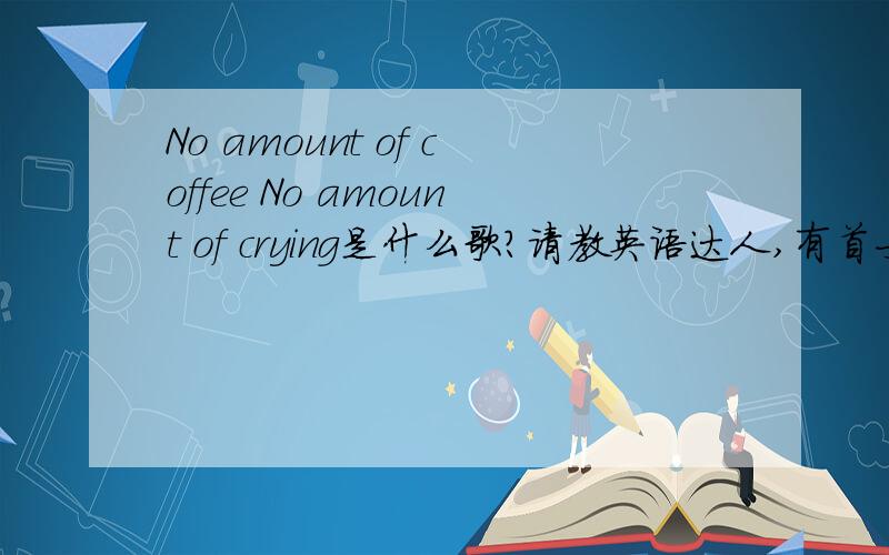 No amount of coffee No amount of crying是什么歌?请教英语达人,有首女声英文歌很好听,其中有歌词为No amount of coffee No amount of crying,这歌歌名叫什么?是谁唱的?
