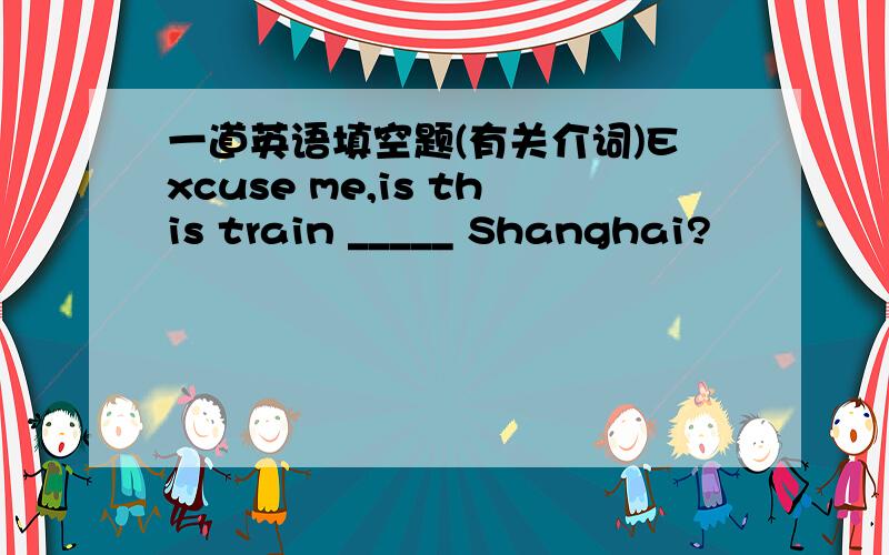 一道英语填空题(有关介词)Excuse me,is this train _____ Shanghai?