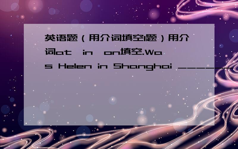 英语题（用介词填空1题）用介词at,in,on填空.Was Helen in Shanghai ______ 1999?