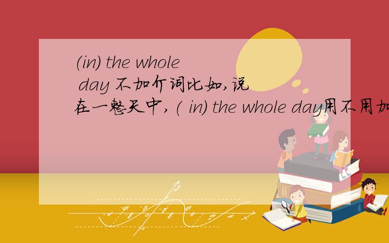 （in) the whole day 不加介词比如,说 在一整天中,( in) the whole day用不用加介词啊,我知道类似,this evening ,这类不需要.