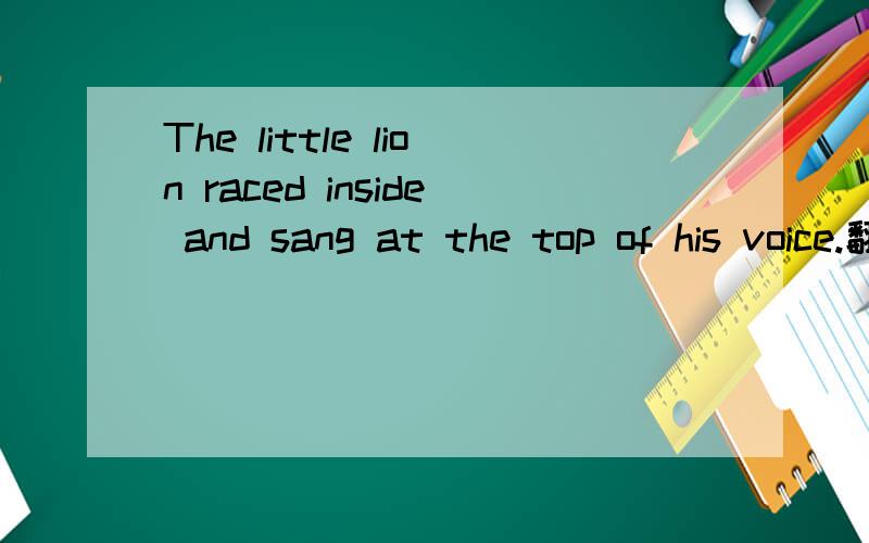 The little lion raced inside and sang at the top of his voice.翻译