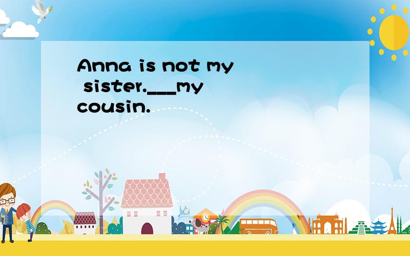 Anna is not my sister.___my cousin.