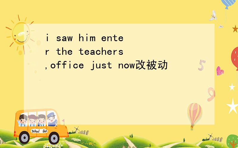 i saw him enter the teachers,office just now改被动