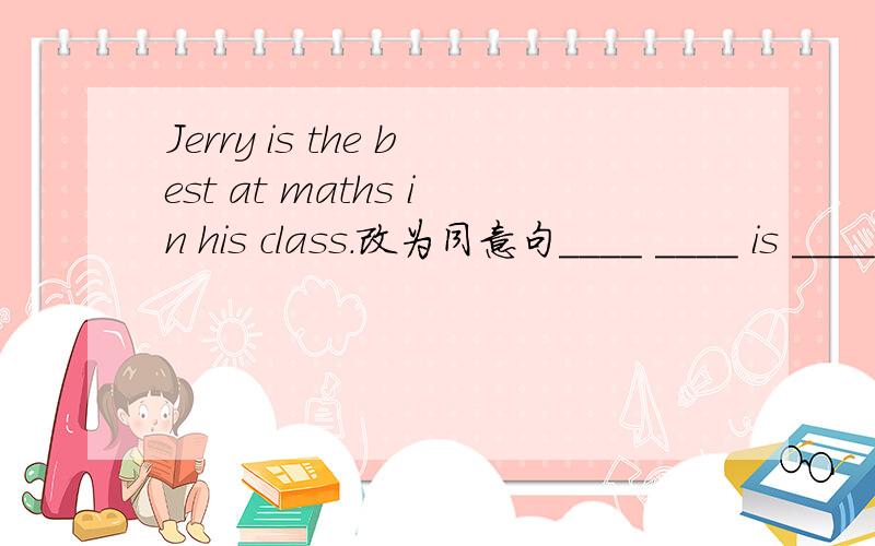 Jerry is the best at maths in his class.改为同意句____ ____ is ____ at maths ____ Jerry.