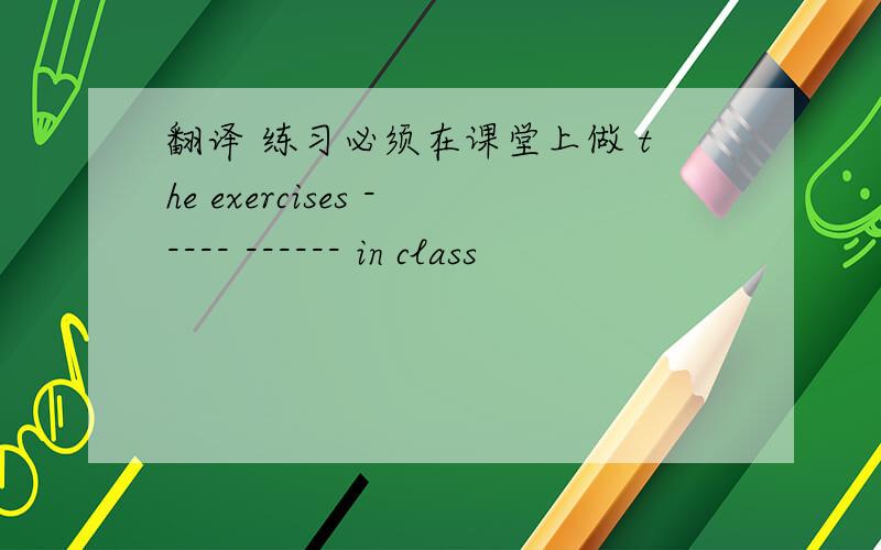 翻译 练习必须在课堂上做 the exercises ----- ------ in class
