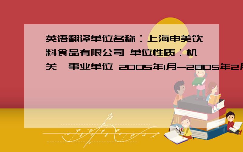 英语翻译单位名称：上海申美饮料食品有限公司 单位性质：机关、事业单位 2005年1月-2005年2月 2006年10月工作职责和业绩：1提高饮料的销售业绩,加速产品的循环速度2对可口可乐、雪碧等进