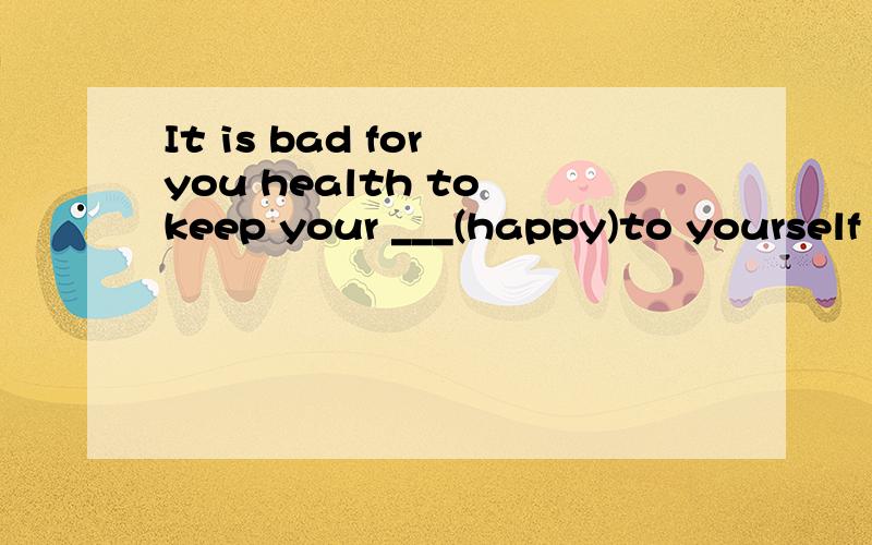 It is bad for you health to keep your ___(happy)to yourself