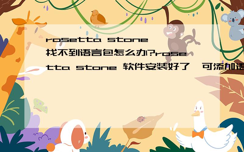 rosetta stone 找不到语言包怎么办?rosetta stone 软件安装好了,可添加语言的时候总是说将讲语言光盘插入光驱?这怎么办?