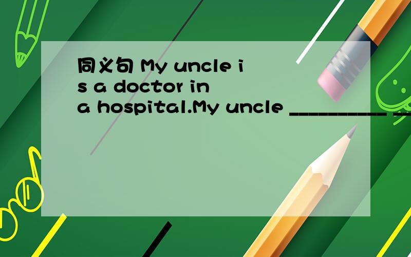 同义句 My uncle is a doctor in a hospital.My uncle __________ _______ a doctor in a hospital.