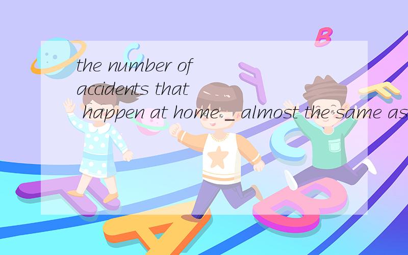 the number of accidents that happen at home _ almost the same as that of those on the road.添is为什么?