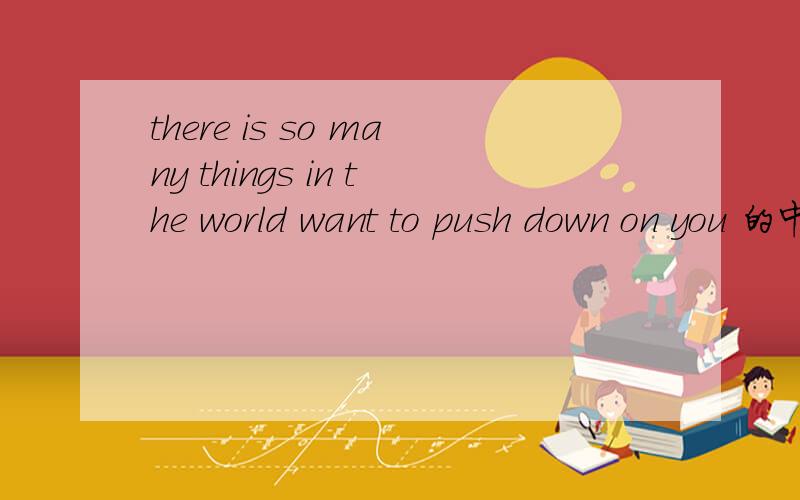 there is so many things in the world want to push down on you 的中文意思意思