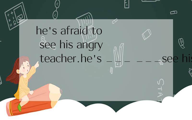 he's afraid to see his angry teacher.he's ___ ___see his angry teacher.同义句转换