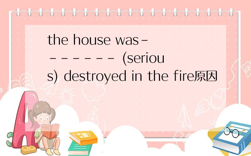 the house was------- (serious) destroyed in the fire原因