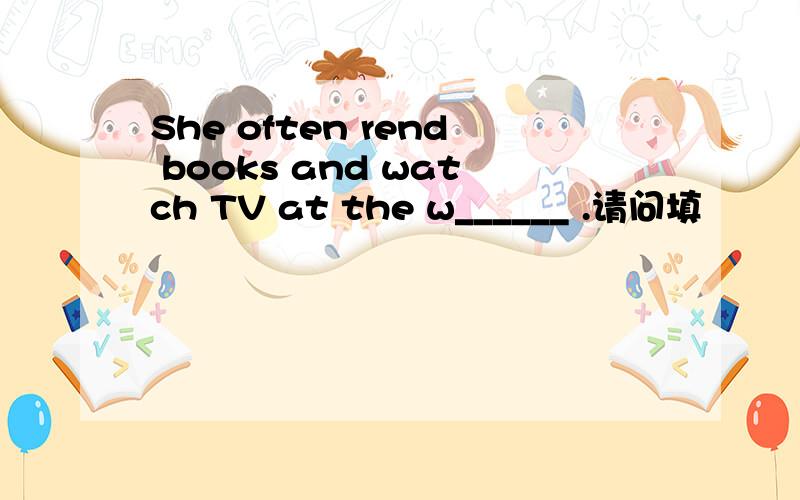 She often rend books and watch TV at the w______ .请问填